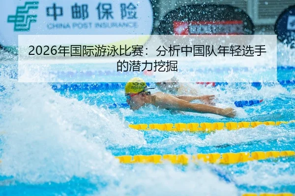 2026年国际游泳比赛：分析中国队年轻选手的潜力挖掘