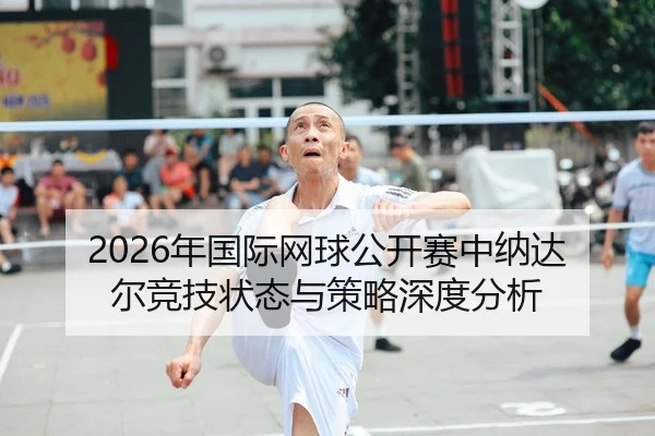 2026年国际网球公开赛中纳达尔竞技状态与策略深度分析