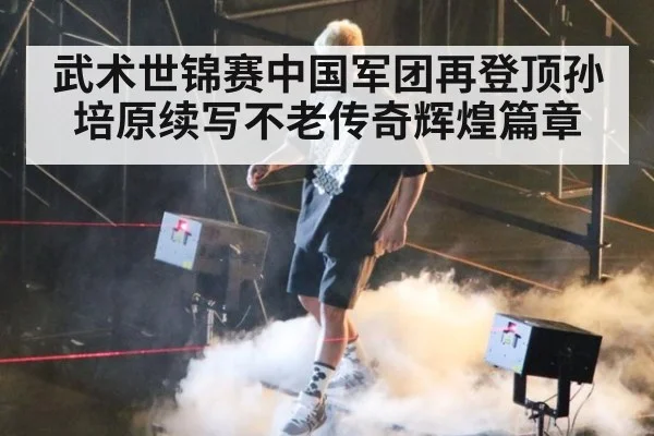 武术世锦赛中国军团再登顶孙培原续写不老传奇辉煌篇章